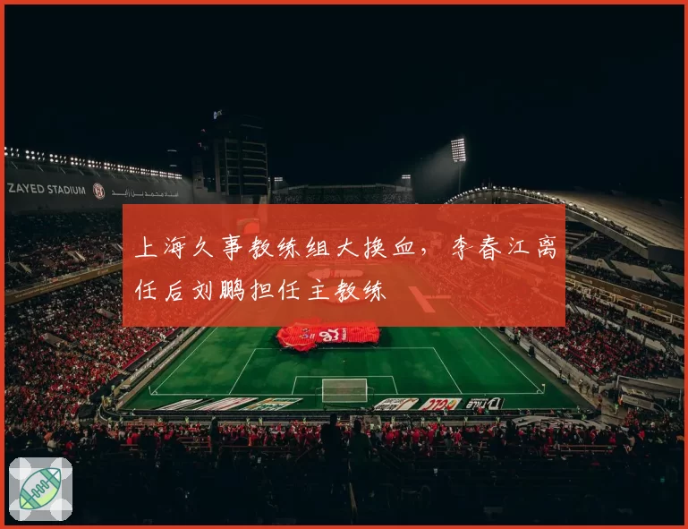 上海久事教练组大换血，李春江离任后刘鹏担任主教练