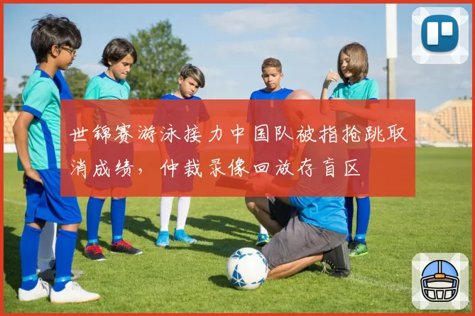 世锦赛游泳接力中国队被指抢跳取消成绩，仲裁录像回放存盲区