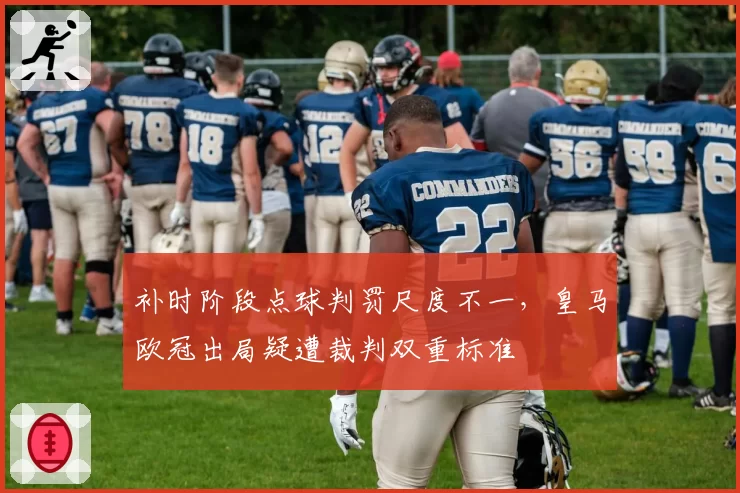 补时阶段点球判罚尺度不一，皇马欧冠出局疑遭裁判双重标准