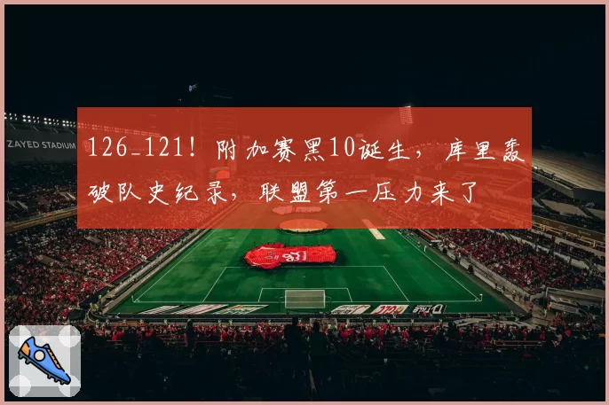 126_121！附加赛黑10诞生，库里轰破队史纪录，联盟第一压力来了