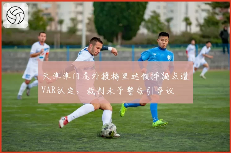 天津津门虎外援梅里达假摔骗点遭VAR认定，裁判未予警告引争议
