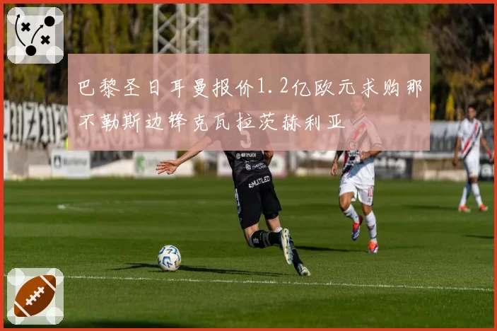 巴黎圣日耳曼报价1.2亿欧元求购那不勒斯边锋克瓦拉茨赫利亚