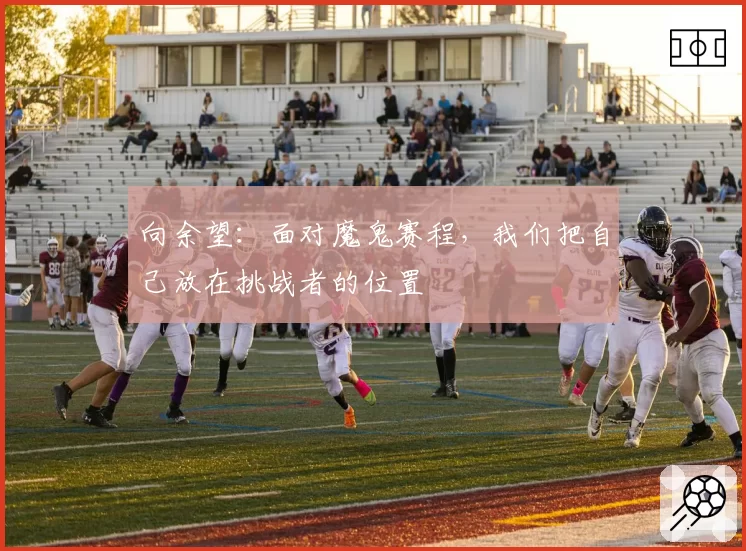 向余望：面对魔鬼赛程，我们把自己放在挑战者的位置