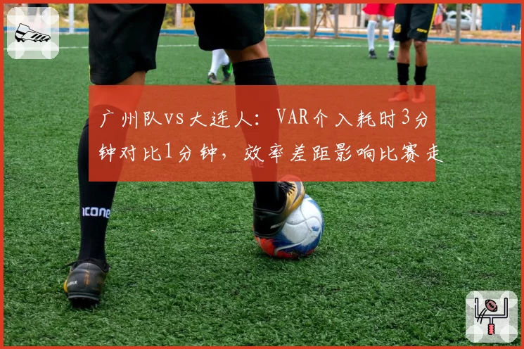 广州队vs大连人：VAR介入耗时3分钟对比1分钟，效率差距影响比赛走向