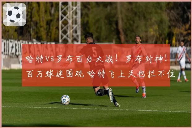 哈特vs罗布百分大战！罗布封神！百万球迷围观 哈特飞上天也拦不住