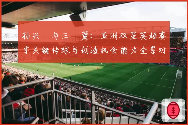 孙兴慜与三笘薰：亚洲双星英超赛季关键传球与创造机会能力全景对比