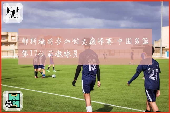 郇斯楠将参加耐克巅峰赛 中国男篮第17位获邀球员