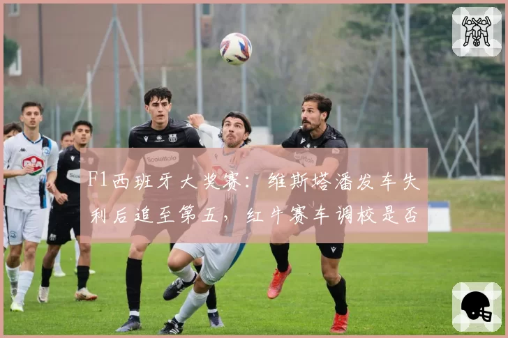 F1西班牙大奖赛：维斯塔潘发车失利后追至第五，红牛赛车调校是否失去统治力？