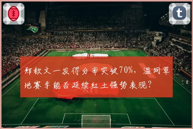 郑钦文一发得分率突破70%，温网草地赛季能否延续红土强势表现？