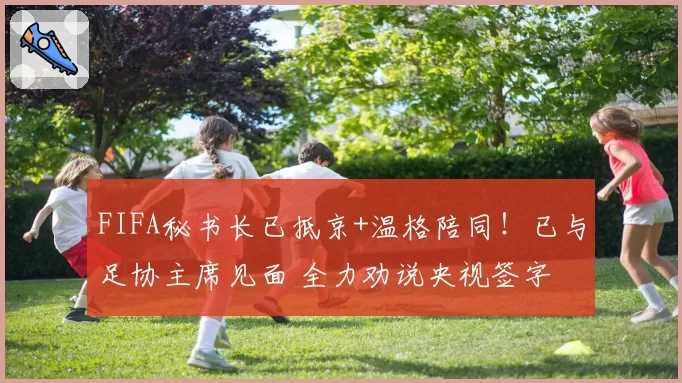 FIFA秘书长已抵京+温格陪同！已与足协主席见面 全力劝说央视签字