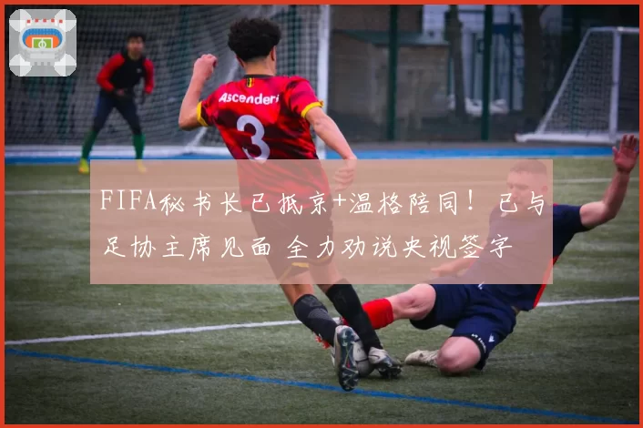FIFA秘书长已抵京+温格陪同！已与足协主席见面 全力劝说央视签字