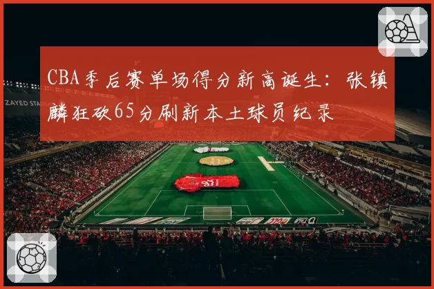 CBA季后赛单场得分新高诞生：张镇麟狂砍65分刷新本土球员纪录
