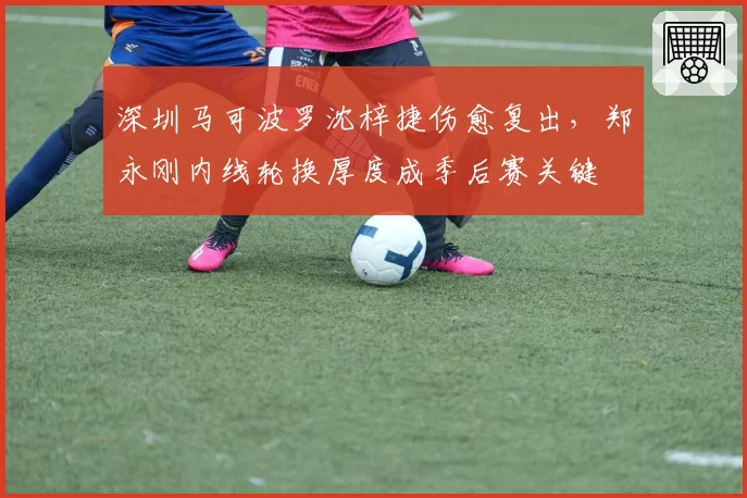深圳马可波罗沈梓捷伤愈复出，郑永刚内线轮换厚度成季后赛关键