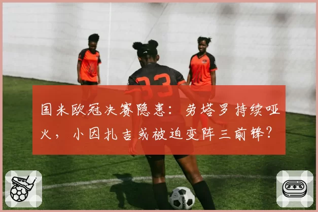 国米欧冠决赛隐患:劳塔罗持续哑火,小因扎吉或被迫变阵三前锋?