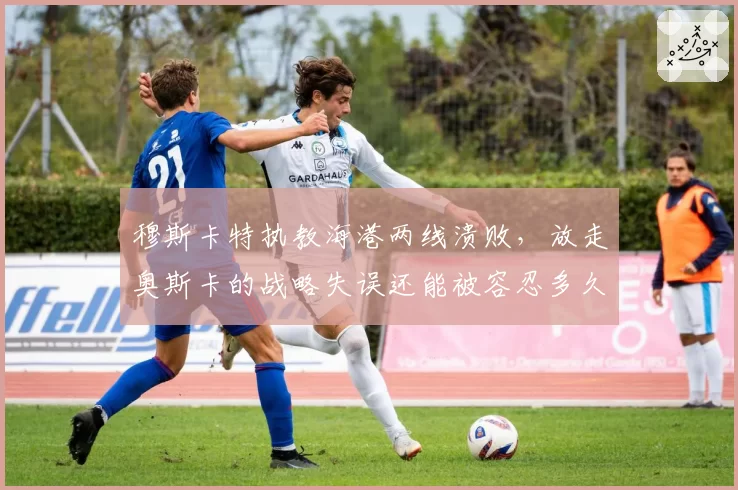 穆斯卡特执教海港两线溃败，放走奥斯卡的战略失误还能被容忍多久？