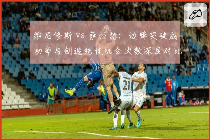 维尼修斯 vs 萨拉赫：边锋突破成功率与创造绝佳机会次数深度对比