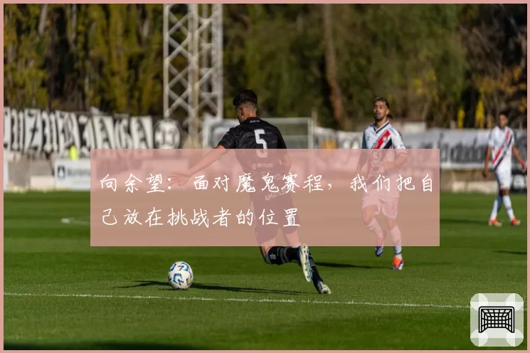 向余望：面对魔鬼赛程，我们把自己放在挑战者的位置