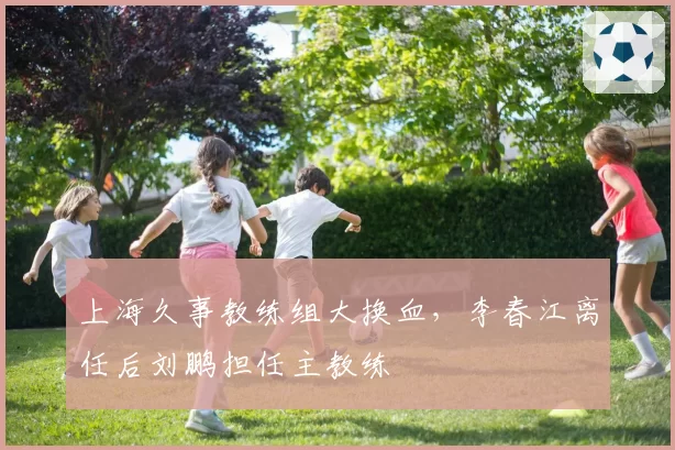 上海久事教练组大换血，李春江离任后刘鹏担任主教练