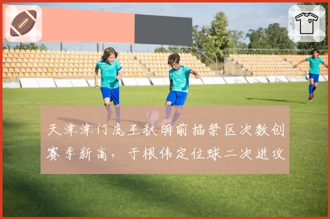 天津津门虎王秋明前插禁区次数创赛季新高，于根伟定位球二次进攻战术奏效__br_