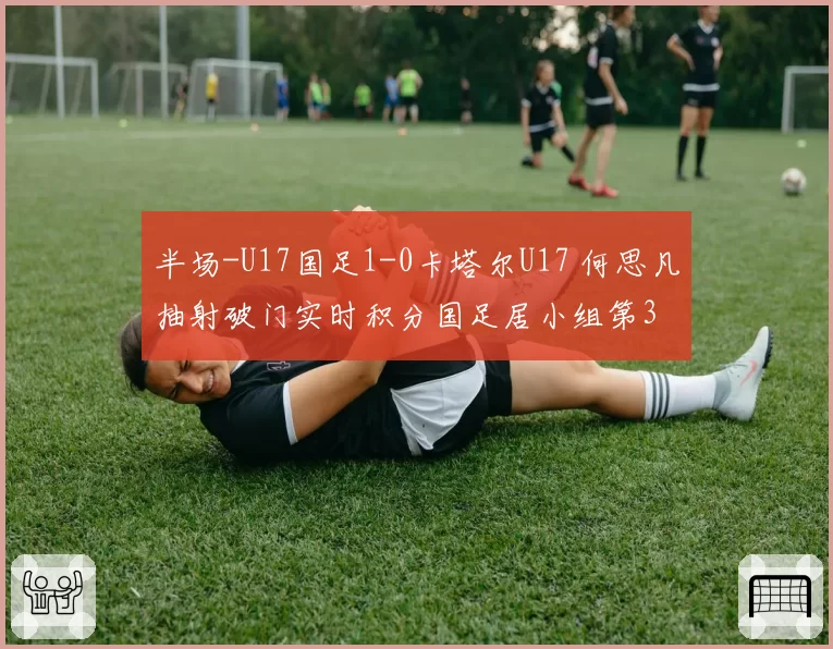 半场-U17国足1-0卡塔尔U17 何思凡抽射破门实时积分国足居小组第3