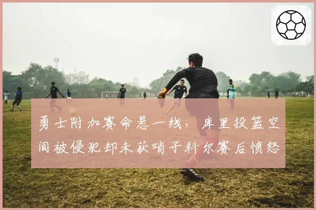 勇士附加赛命悬一线，库里投篮空间被侵犯却未获哨子科尔赛后愤怒砸战术板