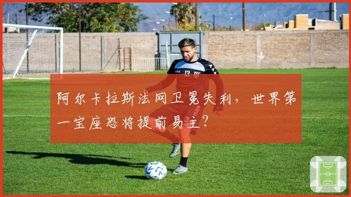 阿尔卡拉斯法网卫冕失利，世界第一宝座恐将提前易主？