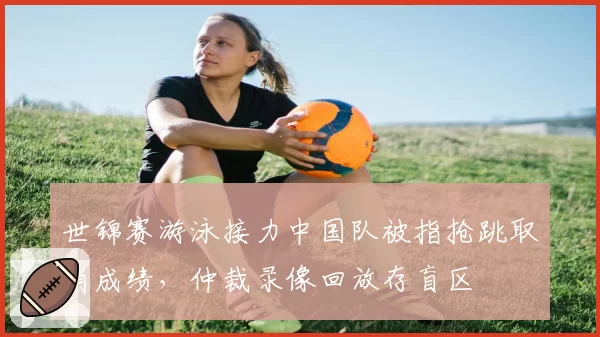 世锦赛游泳接力中国队被指抢跳取消成绩，仲裁录像回放存盲区