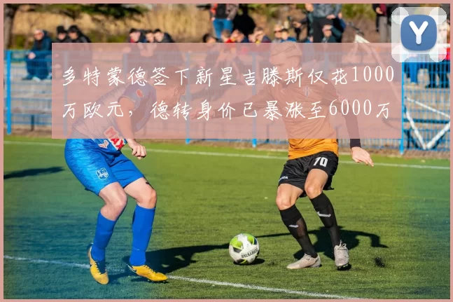 多特蒙德签下新星吉滕斯仅花1000万欧元，德转身价已暴涨至6000万