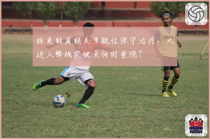 林良铭肩锁关节脱位保守治疗，大连人锋线突破点何时重现？