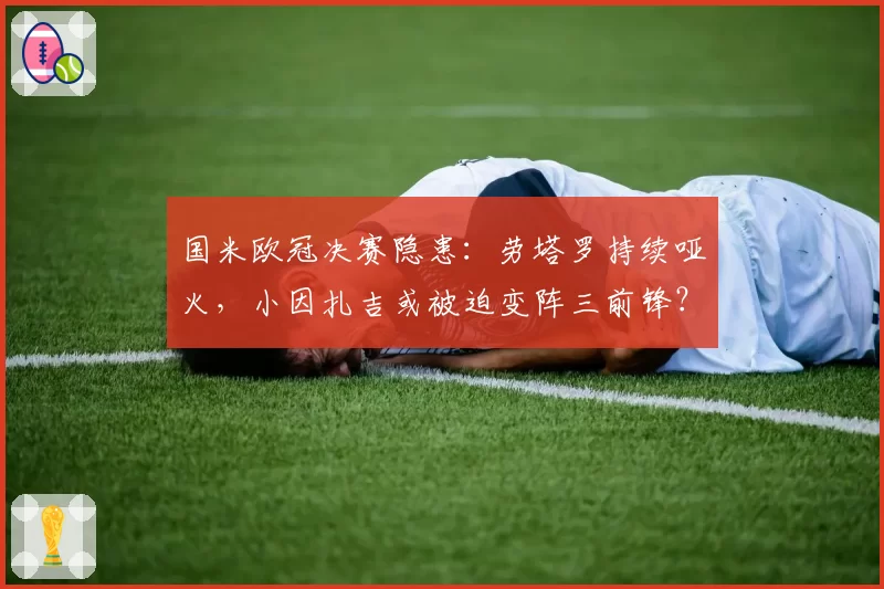 国米欧冠决赛隐患:劳塔罗持续哑火,小因扎吉或被迫变阵三前锋?
