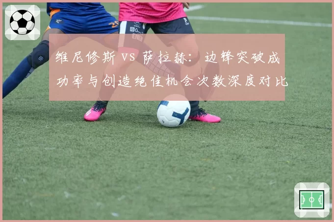 维尼修斯 vs 萨拉赫：边锋突破成功率与创造绝佳机会次数深度对比