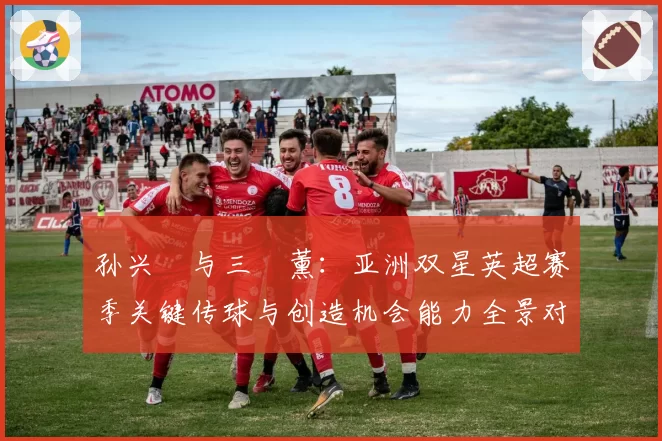 孙兴慜与三笘薰:亚洲双星英超赛季关键传球与创造机会能力全景对比