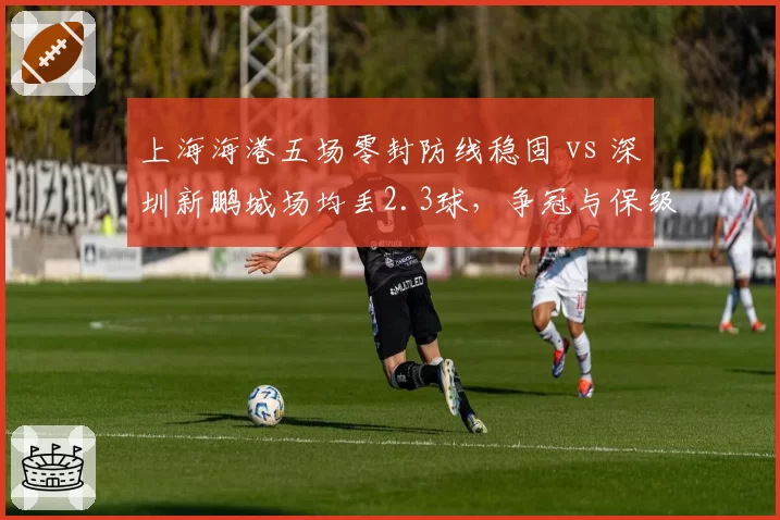 上海海港五场零封防线稳固 vs 深圳新鹏城场均丢2.3球，争冠与保级防守差距明显