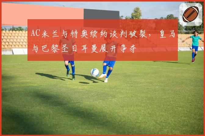 AC米兰与特奥续约谈判破裂,皇马与巴黎圣日耳曼展开争夺