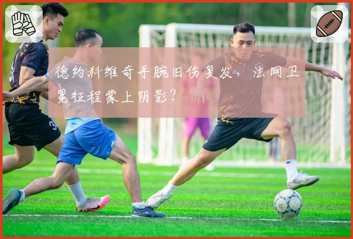 德约科维奇手腕旧伤复发，法网卫冕征程蒙上阴影？