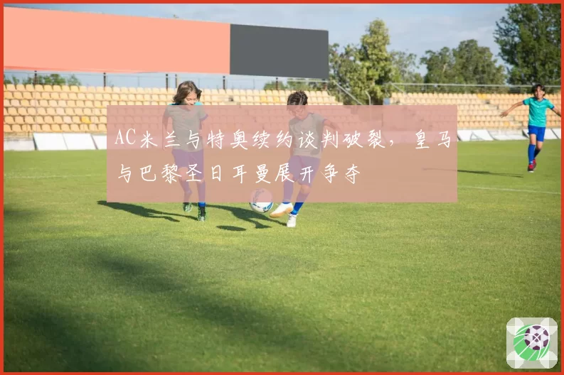 AC米兰与特奥续约谈判破裂,皇马与巴黎圣日耳曼展开争夺