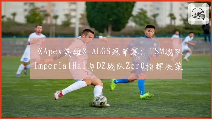 《Apex英雄》ALGS冠军赛：TSM战队ImperialHal与DZ战队Zer0指挥决策及团队生存时长分析
