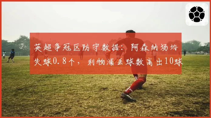 英超争冠区防守数据：阿森纳场均失球0.8个，利物浦丢球数高出10球