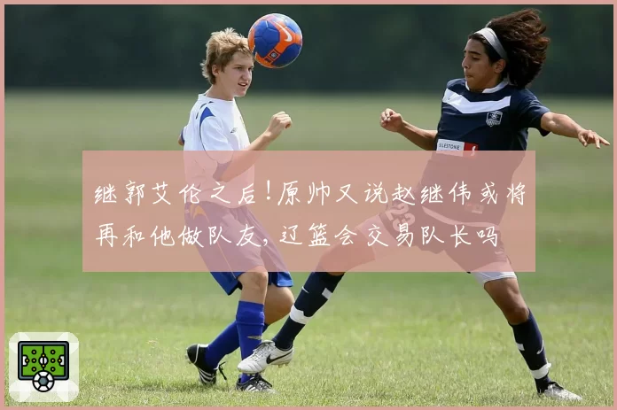 继郭艾伦之后!原帅又说赵继伟或将再和他做队友,辽篮会交易队长吗