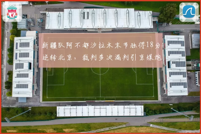 新疆队阿不都沙拉木末节独得18分逆转北京，裁判多次漏判引京媒炮轰