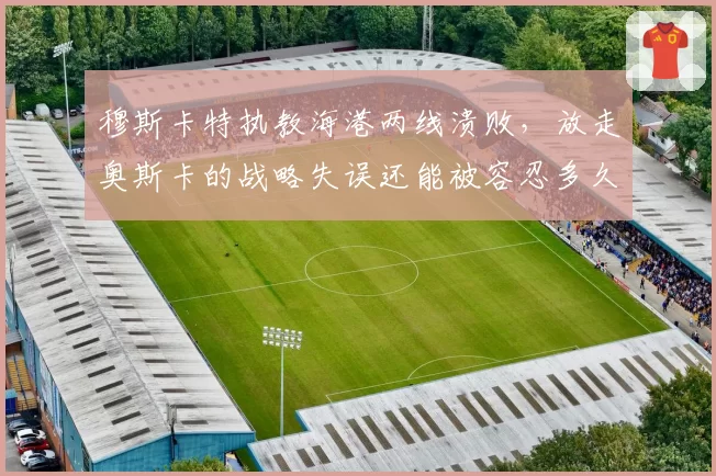穆斯卡特执教海港两线溃败，放走奥斯卡的战略失误还能被容忍多久？