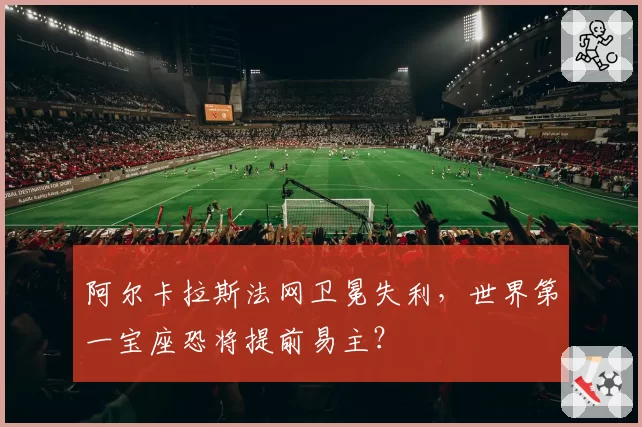 阿尔卡拉斯法网卫冕失利，世界第一宝座恐将提前易主？