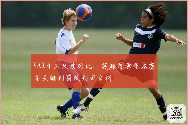 VAR介入尺度对比：英超与意甲本赛季关键判罚改判率分析