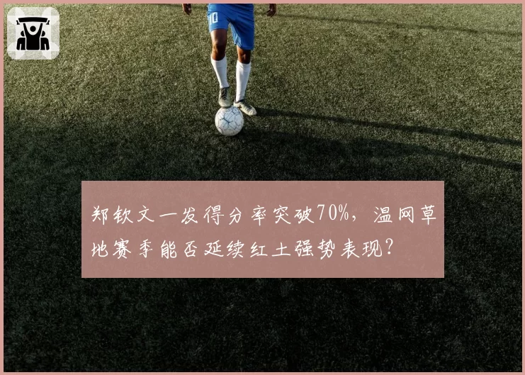 郑钦文一发得分率突破70%，温网草地赛季能否延续红土强势表现？