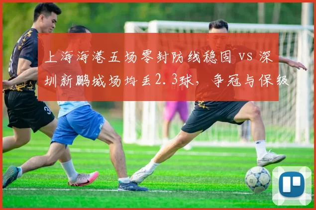 上海海港五场零封防线稳固 vs 深圳新鹏城场均丢2.3球，争冠与保级防守差距明显