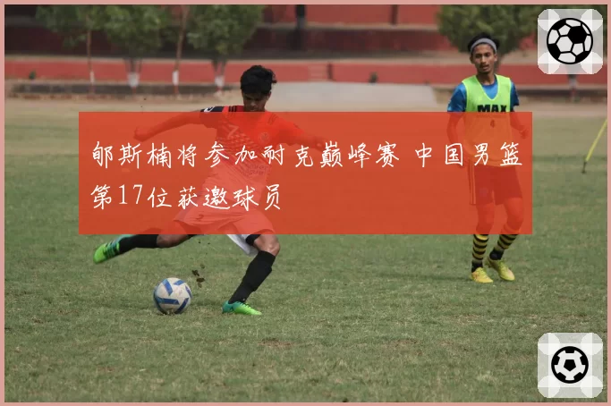 郇斯楠将参加耐克巅峰赛 中国男篮第17位获邀球员